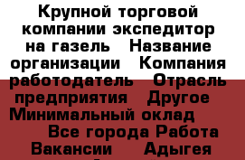 Крупной торговой компании экспедитор на газель › Название организации ­ Компания-работодатель › Отрасль предприятия ­ Другое › Минимальный оклад ­ 18 000 - Все города Работа » Вакансии   . Адыгея респ.,Адыгейск г.